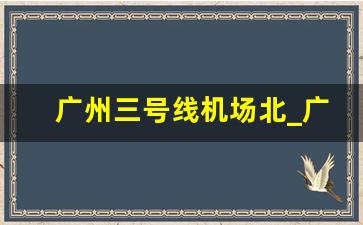 广州三号线机场北_广州地铁3号线全程站点