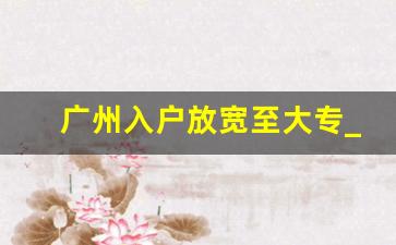 广州入户放宽至大专_广州南沙入户条件最新政策2023年