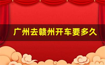 广州去赣州开车要多久_赣州到广州有多少公里