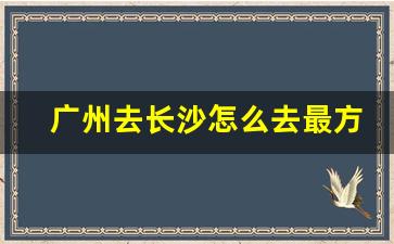 广州去长沙怎么去最方便_广州到长沙普通火车票价