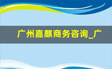 广州嘉麒商务咨询_广州嘉麟商务咨询