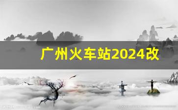 广州火车站2024改造方案_2024年列车调图