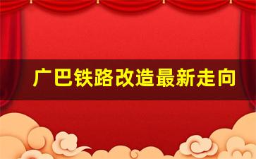 广巴铁路改造最新走向规划_广元火车东站规划最新