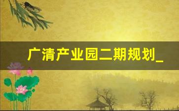 广清产业园二期规划_广清服装纺织产业园最新消息