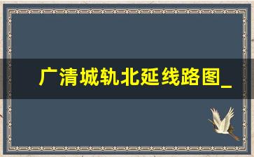 广清城轨北延线路图_广清城轨站点分布图