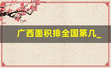 广西面积排全国第几_日本和我们哪个省一样大