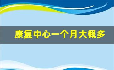 康复中心一个月大概多少钱_康复医院有必要去吗