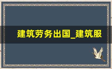 建筑劳务出国_建筑服务属于服务还是劳务