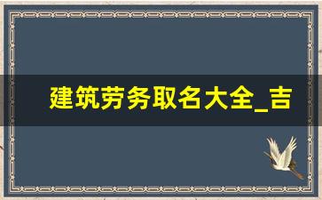 建筑劳务取名大全_吉祥寓意好的建筑劳务公司