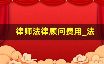 律师法律顾问费用_法律顾问收费标准法律法规