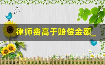 律师费高于赔偿金额_律师费大于赔偿费怎么办