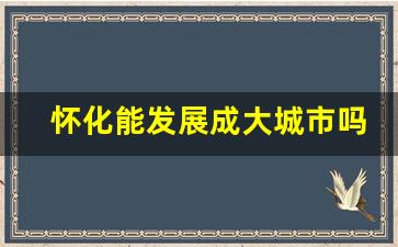 怀化能发展成大城市吗_邵阳和怀化哪个城市发展好