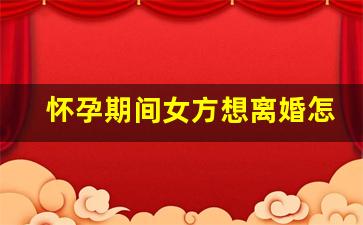 怀孕期间女方想离婚怎么处理_孕期离婚还是生了再离