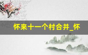 怀来十一个村合并_怀来县东花园5个村合并