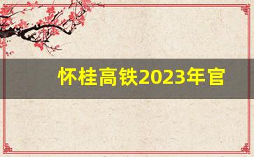 怀桂高铁2023年官方最新消息今天_怀桂高铁最新规划