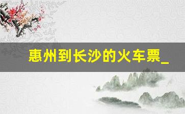 惠州到长沙的火车票_惠州到长沙的高铁