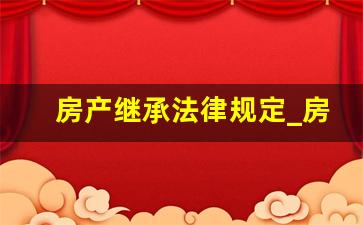 房产继承法律规定_房屋继承的规定有哪些