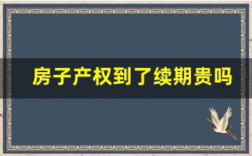 房子产权到了续期贵吗_40年产权续费每年交