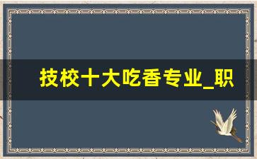 技校十大吃香专业_职高最吃香的专业