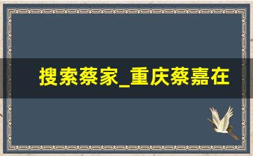 搜索蔡家_重庆蔡嘉在哪里