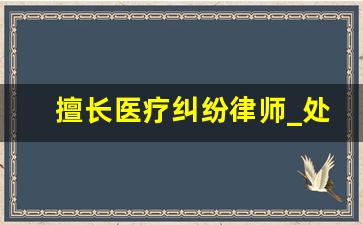 擅长医疗纠纷律师_处理医疗纠纷的专业律师