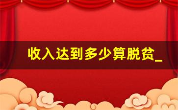 收入达到多少算脱贫_脱贫的标准是收入多少