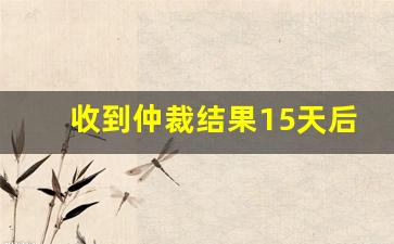 收到仲裁结果15天后_劳动仲裁错过15天起诉期咋办