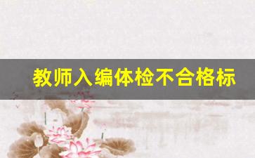 教师入编体检不合格标准有哪些_教师编制体检不合格可以重新检查吗