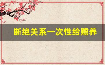 断绝关系一次性给赡养费_2023年赡养费最低标准