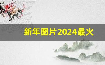 新年图片2024最火图片高清