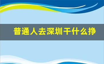 普通人去深圳干什么挣钱_一无所有去深圳能做什么