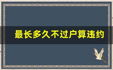 最长多久不过户算违约_房屋买卖合同纠纷诉讼有效期