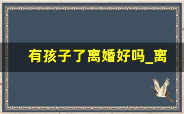 有孩子了离婚好吗_离婚后尽量不能让妈妈看孩子