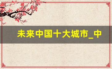 未来中国十大城市_中国未来30年最具潜力城市