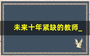 未来十年紧缺的教师_2024年教师资格证改革