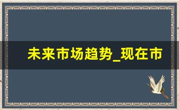 未来市场趋势_现在市场行业趋势