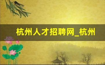 杭州人才招聘网_杭州人才引进政策2023