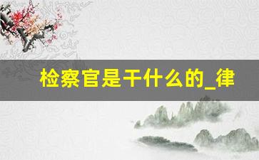 检察官是干什么的_律师厉害还是检察官厉害