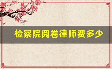 检察院阅卷律师费多少钱_律师会和家属说实话吗