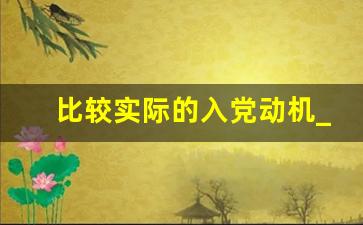 比较实际的入党动机_联系本人实际谈谈入党动机