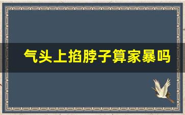 气头上掐脖子算家暴吗_情绪激动时掐脖子的男人