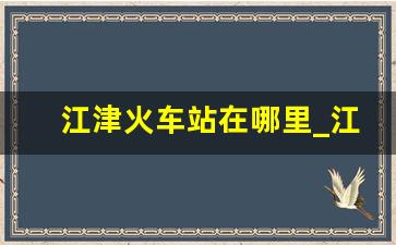 江津火车站在哪里_江津火车站时刻表