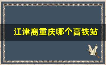 江津离重庆哪个高铁站近_珞璜南站到江津怎么坐车