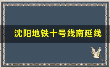 沈阳地铁十号线南延线啥时开工_地铁10号线南延线最新消息