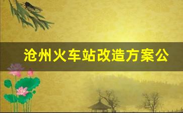 沧州火车站改造方案公示_沧州火车站改造动工了吗