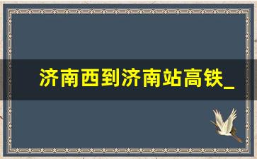 济南西到济南站高铁_济南高铁停运情况最新