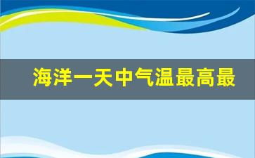 海洋一天中气温最高最低时间_晚上陆地温度高还是海洋温度高