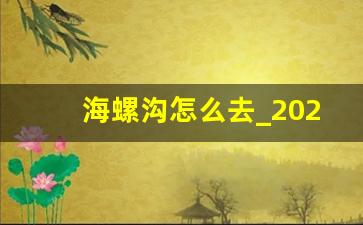 海螺沟怎么去_2023年海螺沟关闭了吗