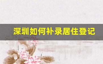 深圳如何补录居住登记信息_代办深圳居住登记