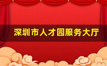 深圳市人才园服务大厅咨询电话_深圳市人才集团